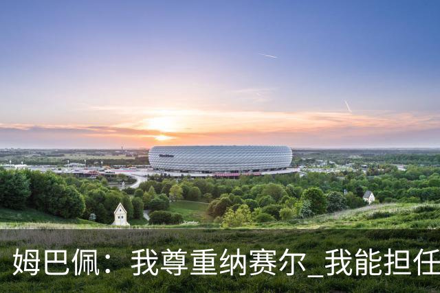 姆巴佩：我尊重纳赛尔 我能担任法国队长巴黎和纳赛尔的帮助很大